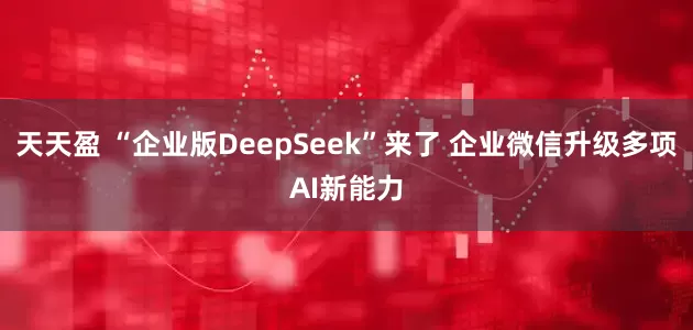 天天盈 “企业版DeepSeek”来了 企业微信升级多项AI新能力