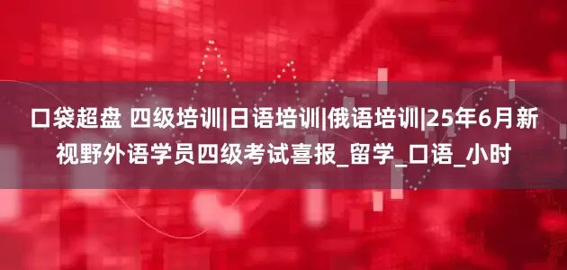 口袋超盘 四级培训|日语培训|俄语培训|25年6月新视野外语学员四级考试喜报_留学_口语_小时