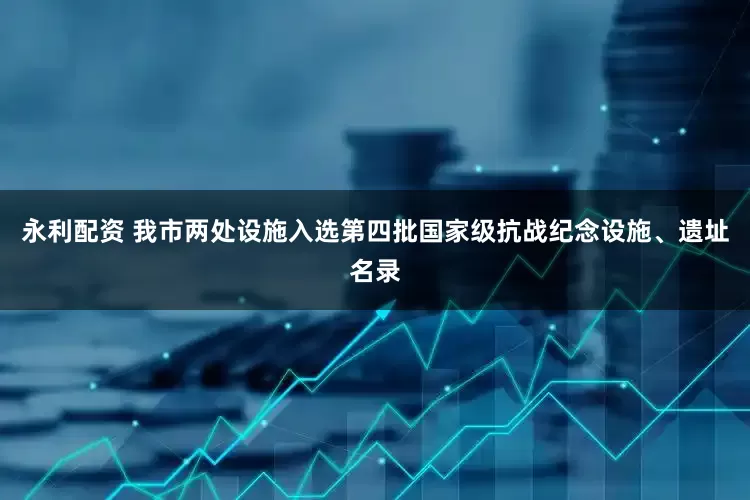 永利配资 我市两处设施入选第四批国家级抗战纪念设施、遗址名录
