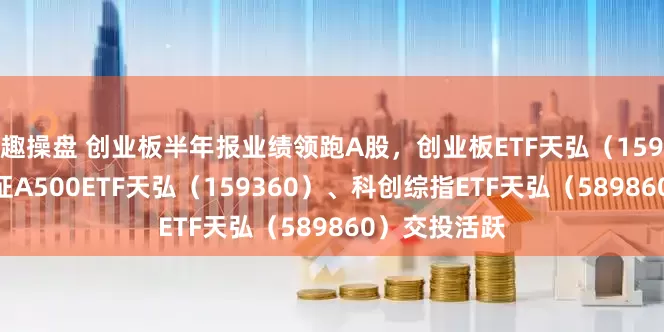 趣操盘 创业板半年报业绩领跑A股，创业板ETF天弘（159977）、中证A500ETF天弘（159360）、科创综指ETF天弘（589860）交投活跃