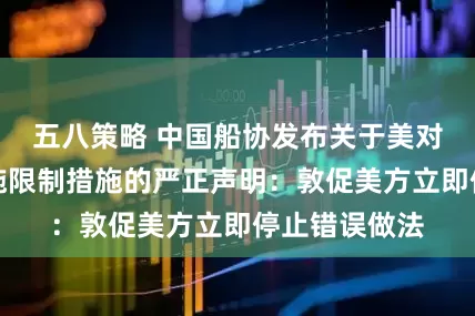 五八策略 中国船协发布关于美对华造船业实施限制措施的严正声明：敦促美方立即停止错误做法