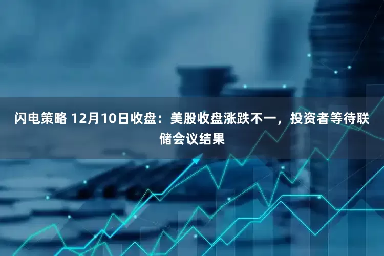 闪电策略 12月10日收盘：美股收盘涨跌不一，投资者等待联储会议结果