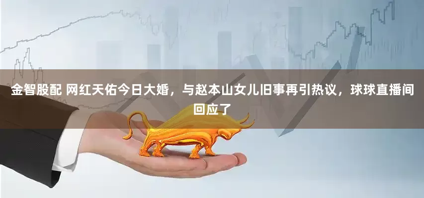 金智股配 网红天佑今日大婚，与赵本山女儿旧事再引热议，球球直播间回应了