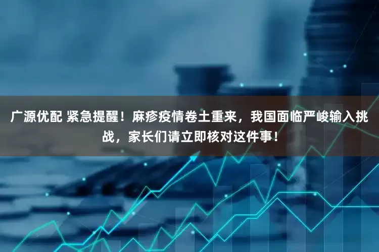 广源优配 紧急提醒！麻疹疫情卷土重来，我国面临严峻输入挑战，家长们请立即核对这件事！